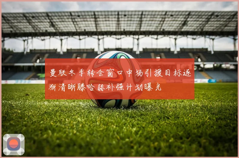 曼联冬季转会窗口中场引援目标逐渐清晰滕哈赫补强计划曝光