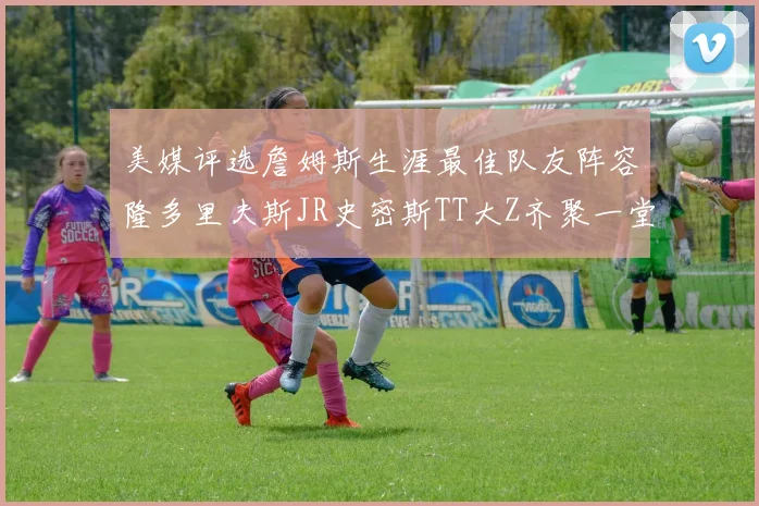 美媒评选詹姆斯生涯最佳队友阵容隆多里夫斯JR史密斯TT大Z齐聚一堂