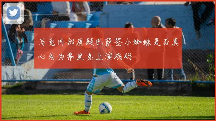 马竞内部质疑巴萨签小蜘蛛是否真心或为弗里克上演戏码